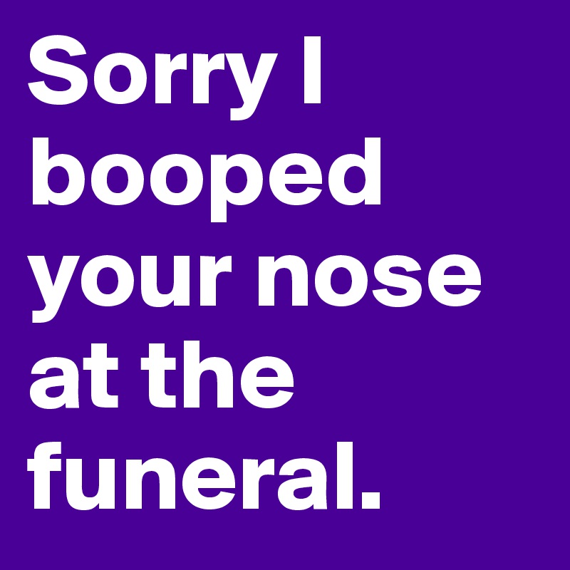 Sorry I booped your nose at the funeral.