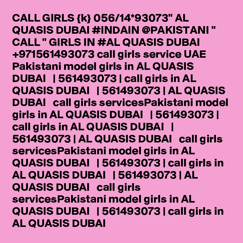 CALL GIRLS {k} 056/14*93073" AL QUASIS DUBAI #INDAIN @PAKISTANI " CALL " GIRLS IN #AL QUASIS DUBAI +971561493073 call girls service UAE Pakistani model girls in AL QUASIS DUBAI   | 561493073 | call girls in AL QUASIS DUBAI   | 561493073 | AL QUASIS DUBAI   call girls servicesPakistani model girls in AL QUASIS DUBAI   | 561493073 | call girls in AL QUASIS DUBAI   | 561493073 | AL QUASIS DUBAI   call girls servicesPakistani model girls in AL QUASIS DUBAI   | 561493073 | call girls in AL QUASIS DUBAI   | 561493073 | AL QUASIS DUBAI   call girls servicesPakistani model girls in AL QUASIS DUBAI   | 561493073 | call girls in AL QUASIS DUBAI   