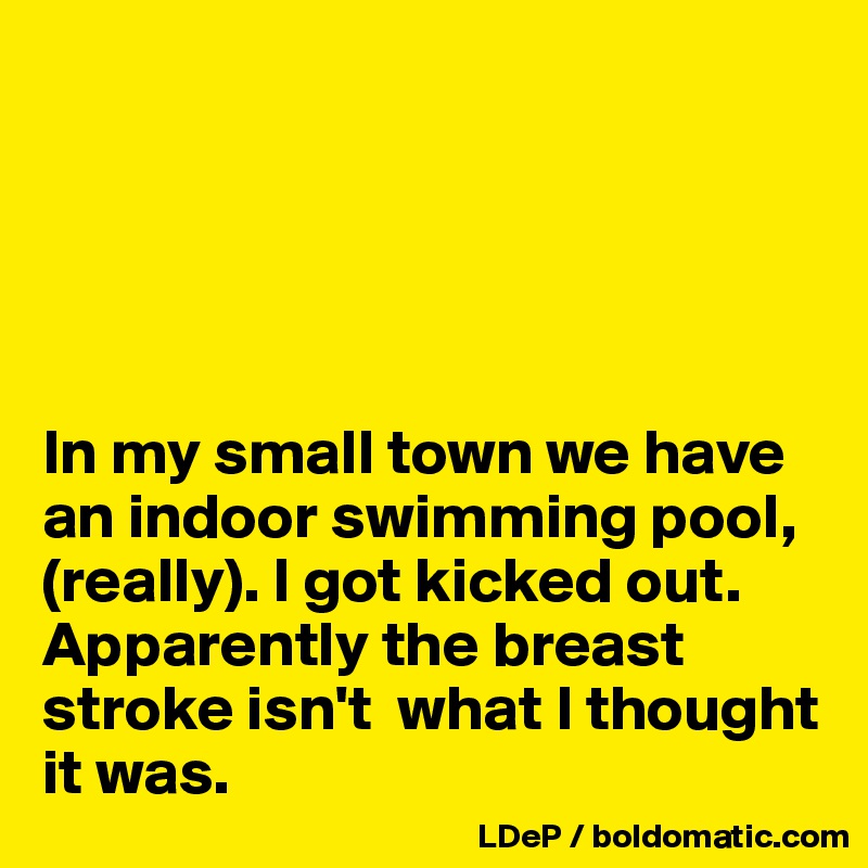 





In my small town we have an indoor swimming pool, (really). I got kicked out. Apparently the breast stroke isn't  what I thought it was. 