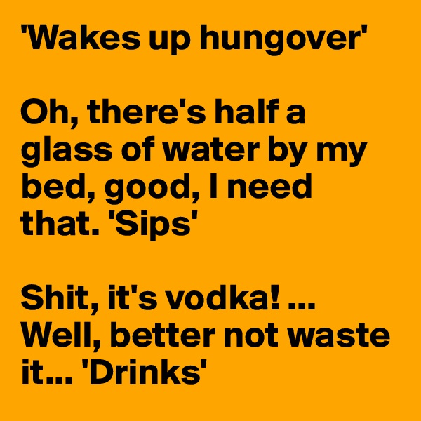 'Wakes up hungover' 

Oh, there's half a glass of water by my bed, good, I need that. 'Sips'

Shit, it's vodka! ... Well, better not waste it... 'Drinks'