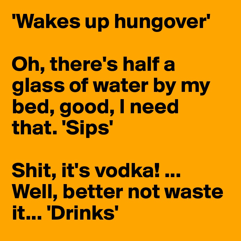 'Wakes up hungover' 

Oh, there's half a glass of water by my bed, good, I need that. 'Sips'

Shit, it's vodka! ... Well, better not waste it... 'Drinks'