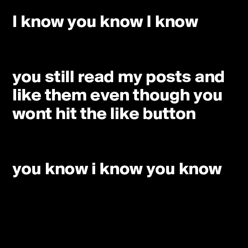 I know you know I know 


you still read my posts and like them even though you wont hit the like button 


you know i know you know

