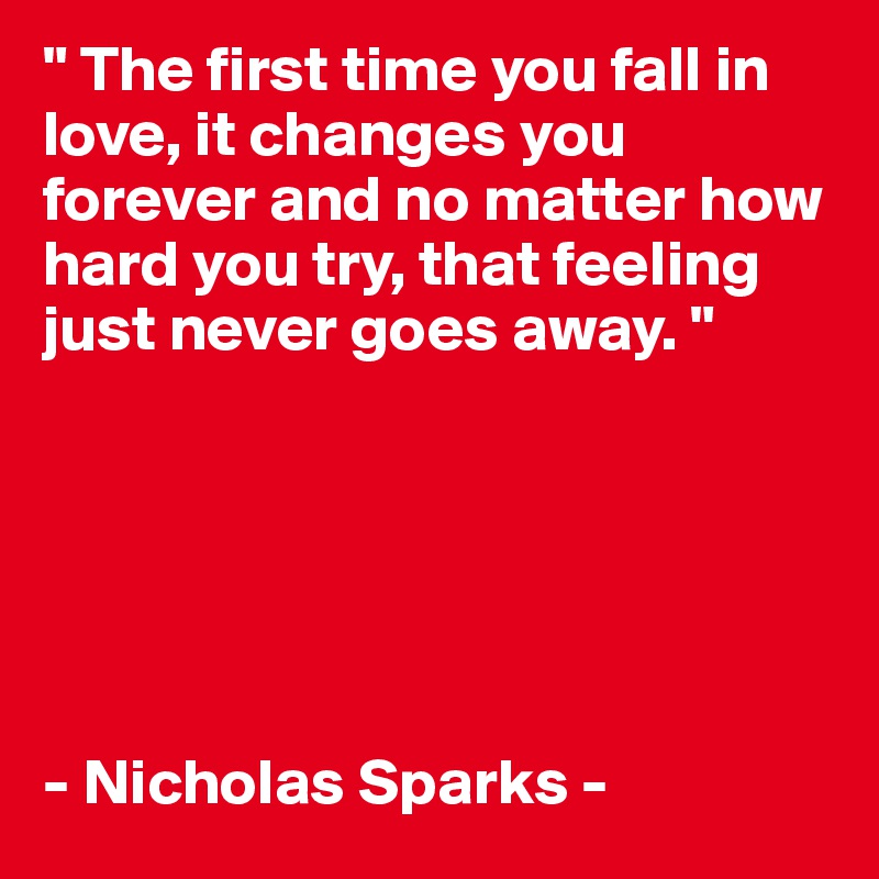 " The first time you fall in love, it changes you forever and no matter how hard you try, that feeling just never goes away. " 






- Nicholas Sparks - 