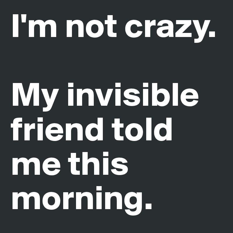 I'm not crazy.

My invisible friend told me this morning.