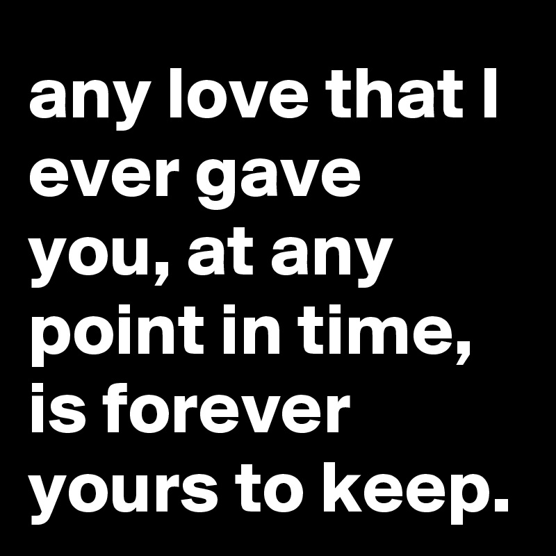 any love that I ever gave you, at any point in time, is forever yours to keep.