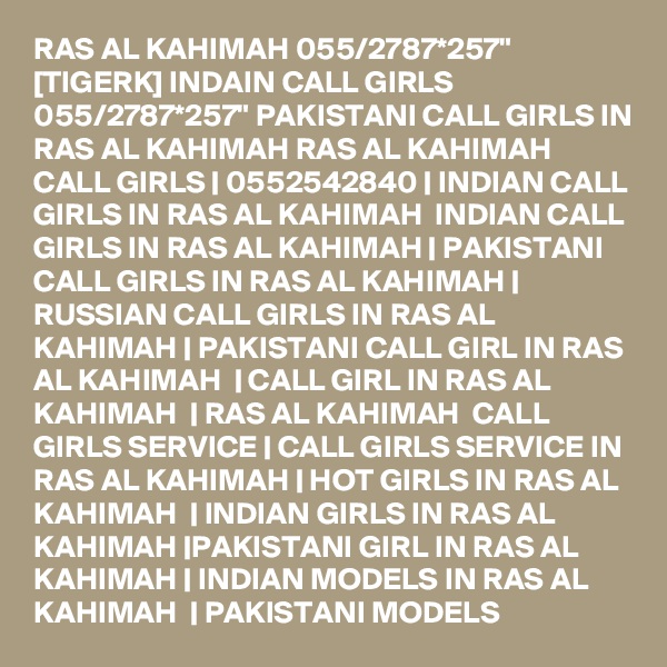 RAS AL KAHIMAH 055/2787*257" [TIGERK] INDAIN CALL GIRLS 055/2787*257" PAKISTANI CALL GIRLS IN RAS AL KAHIMAH RAS AL KAHIMAH   CALL GIRLS | 0552542840 | INDIAN CALL GIRLS IN RAS AL KAHIMAH  INDIAN CALL GIRLS IN RAS AL KAHIMAH | PAKISTANI CALL GIRLS IN RAS AL KAHIMAH | RUSSIAN CALL GIRLS IN RAS AL KAHIMAH | PAKISTANI CALL GIRL IN RAS AL KAHIMAH  | CALL GIRL IN RAS AL KAHIMAH  | RAS AL KAHIMAH  CALL GIRLS SERVICE | CALL GIRLS SERVICE IN RAS AL KAHIMAH | HOT GIRLS IN RAS AL KAHIMAH  | INDIAN GIRLS IN RAS AL KAHIMAH |PAKISTANI GIRL IN RAS AL KAHIMAH | INDIAN MODELS IN RAS AL KAHIMAH  | PAKISTANI MODELS 
