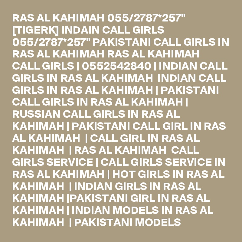 RAS AL KAHIMAH 055/2787*257" [TIGERK] INDAIN CALL GIRLS 055/2787*257" PAKISTANI CALL GIRLS IN RAS AL KAHIMAH RAS AL KAHIMAH   CALL GIRLS | 0552542840 | INDIAN CALL GIRLS IN RAS AL KAHIMAH  INDIAN CALL GIRLS IN RAS AL KAHIMAH | PAKISTANI CALL GIRLS IN RAS AL KAHIMAH | RUSSIAN CALL GIRLS IN RAS AL KAHIMAH | PAKISTANI CALL GIRL IN RAS AL KAHIMAH  | CALL GIRL IN RAS AL KAHIMAH  | RAS AL KAHIMAH  CALL GIRLS SERVICE | CALL GIRLS SERVICE IN RAS AL KAHIMAH | HOT GIRLS IN RAS AL KAHIMAH  | INDIAN GIRLS IN RAS AL KAHIMAH |PAKISTANI GIRL IN RAS AL KAHIMAH | INDIAN MODELS IN RAS AL KAHIMAH  | PAKISTANI MODELS 