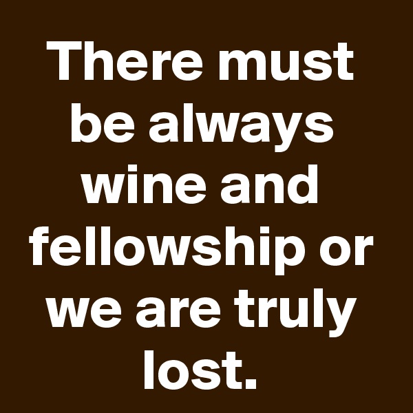 There must be always wine and fellowship or we are truly lost.