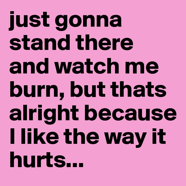 just gonna stand there and watch me burn, but thats alright because I like the way it hurts...