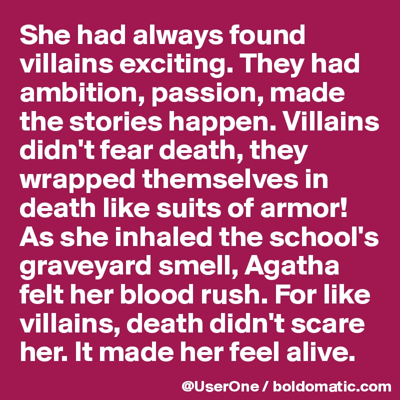 She had always found villains exciting. They had ambition, passion, made the stories happen. Villains didn't fear death, they wrapped themselves in death like suits of armor! As she inhaled the school's graveyard smell, Agatha felt her blood rush. For like villains, death didn't scare her. It made her feel alive.