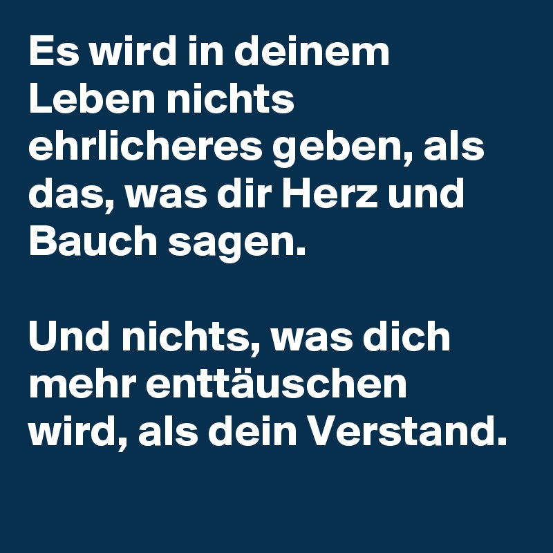 Es wird in deinem Leben nichts ehrlicheres geben, als das, was dir Herz und Bauch sagen.

Und nichts, was dich mehr enttäuschen wird, als dein Verstand.

