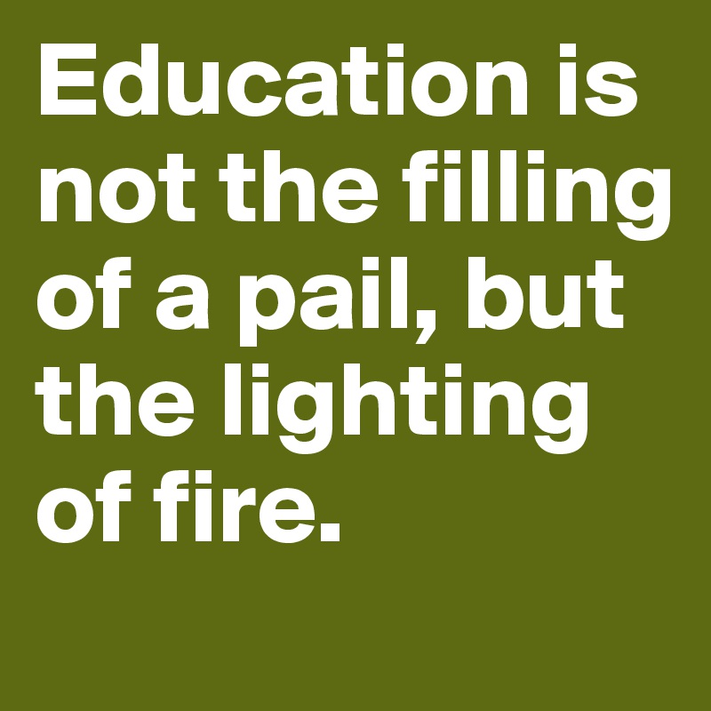 Education is not the filling of a pail, but the lighting of fire.