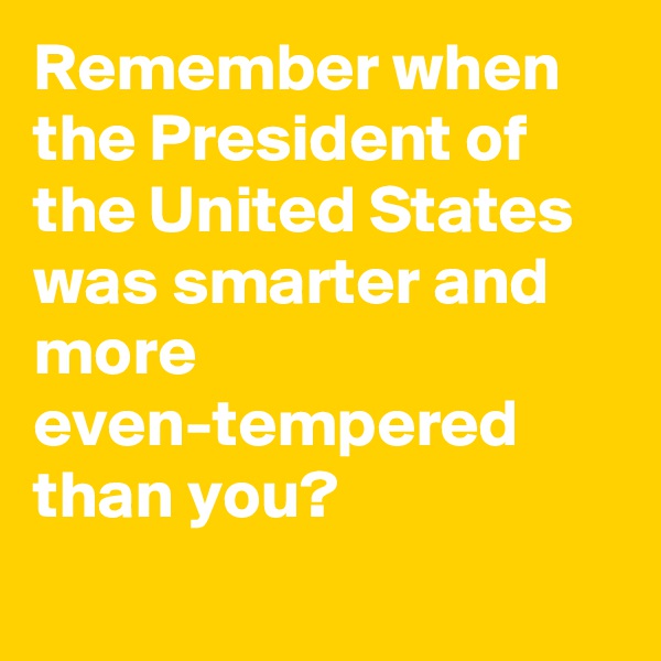Remember when the President of the United States was smarter and more even-tempered than you?