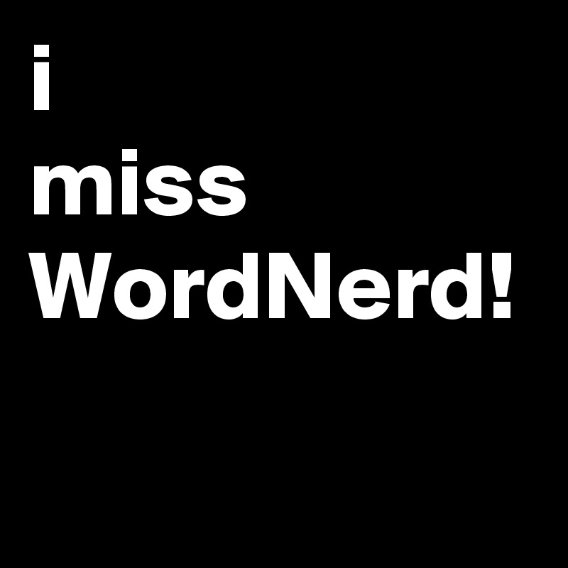 i 
miss
WordNerd!