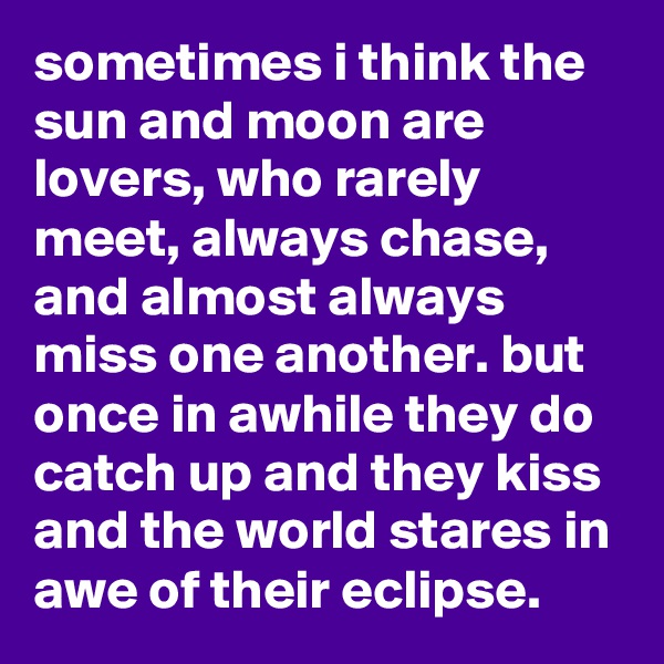 sometimes i think the sun and moon are lovers, who rarely meet, always chase, and almost always miss one another. but once in awhile they do catch up and they kiss and the world stares in awe of their eclipse.