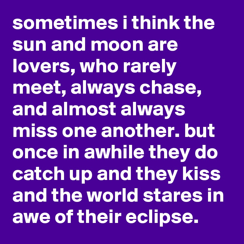 sometimes i think the sun and moon are lovers, who rarely meet, always chase, and almost always miss one another. but once in awhile they do catch up and they kiss and the world stares in awe of their eclipse.