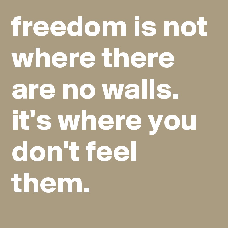 freedom is not where there are no walls. it's where you don't feel them.