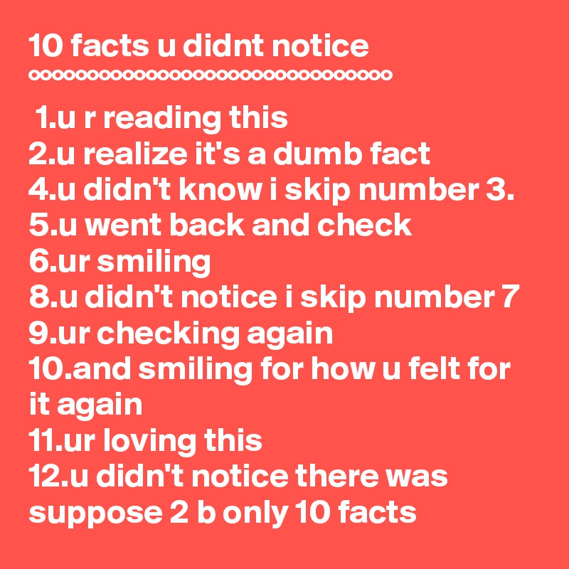 10 facts u didnt notice
°°°°°°°°°°°°°°°°°°°°°°°°°°°°°°°
 1.u r reading this
2.u realize it's a dumb fact
4.u didn't know i skip number 3.
5.u went back and check
6.ur smiling
8.u didn't notice i skip number 7
9.ur checking again
10.and smiling for how u felt for it again
11.ur loving this
12.u didn't notice there was suppose 2 b only 10 facts