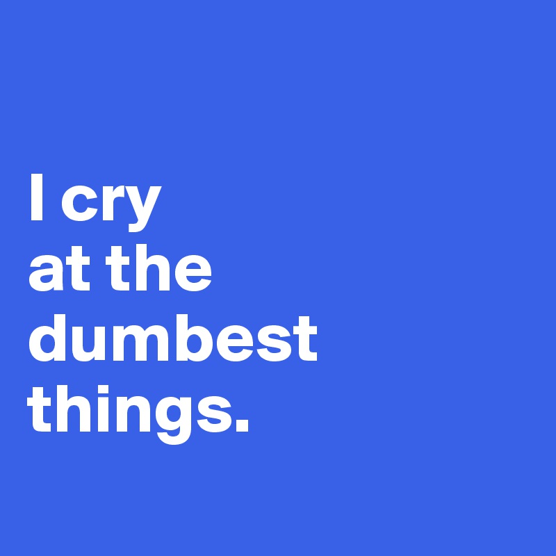

I cry
at the
dumbest 
things. 
