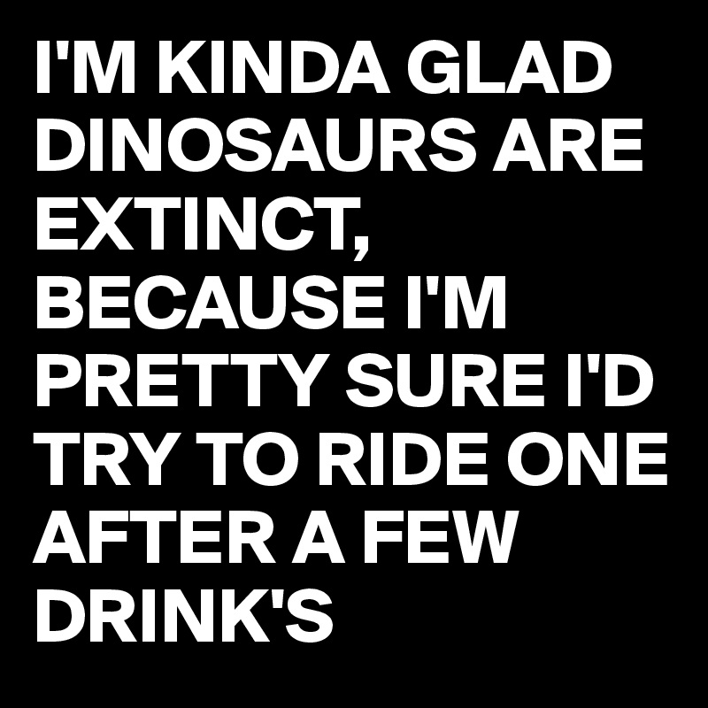 I'M KINDA GLAD DINOSAURS ARE EXTINCT,
BECAUSE I'M PRETTY SURE I'D TRY TO RIDE ONE AFTER A FEW DRINK'S 