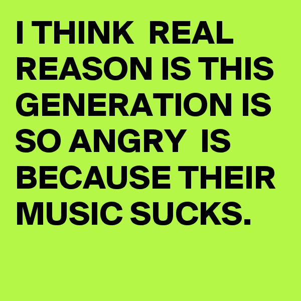 I THINK  REAL REASON IS THIS GENERATION IS SO ANGRY  IS BECAUSE THEIR MUSIC SUCKS.