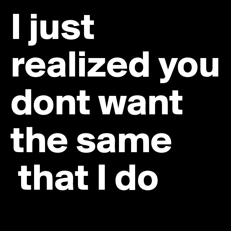 I just
realized you dont want the same
 that I do