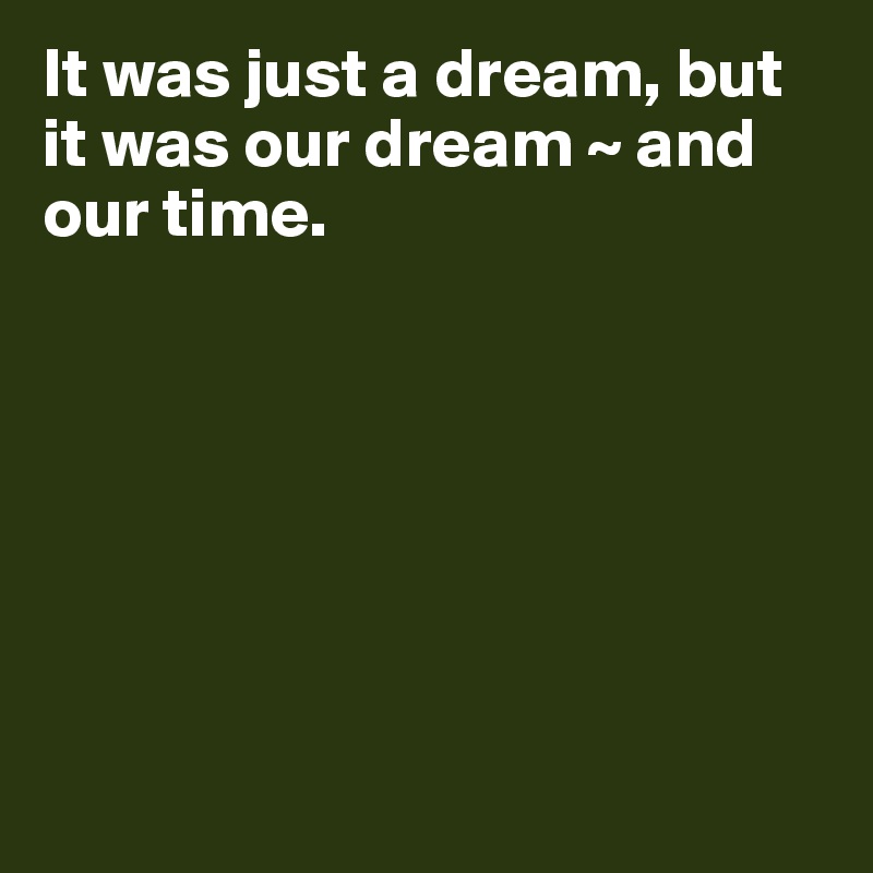 It was just a dream, but it was our dream ~ and our time.  








