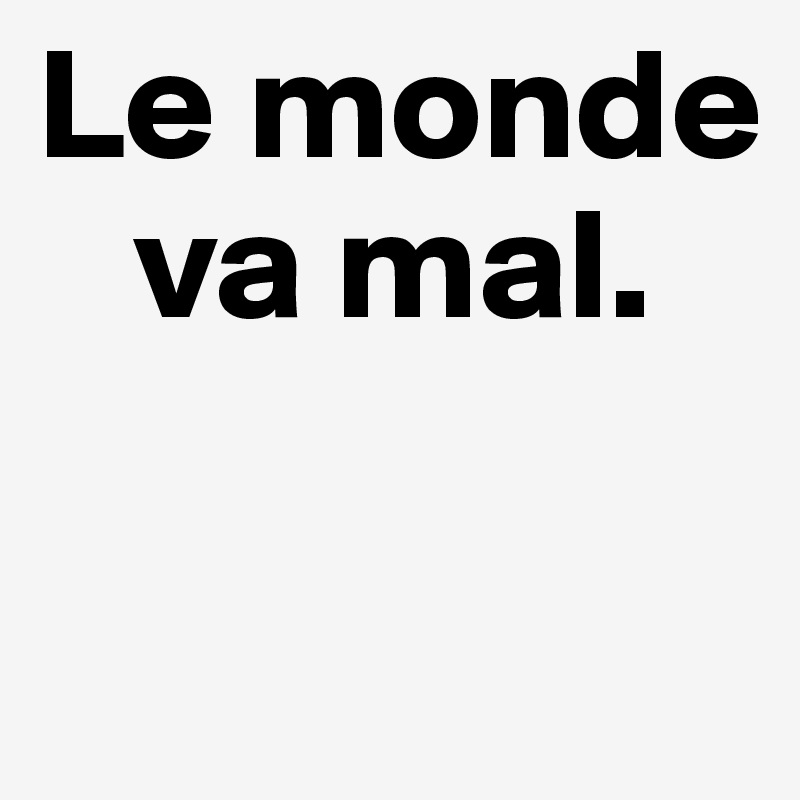 Le monde
   va mal.

