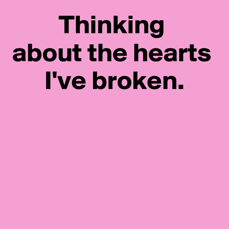 Thinking
about the hearts
 I've broken.



