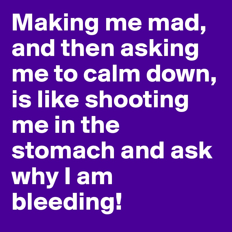 Making me mad, and then asking me to calm down, is like shooting me in the stomach and ask why I am bleeding!
