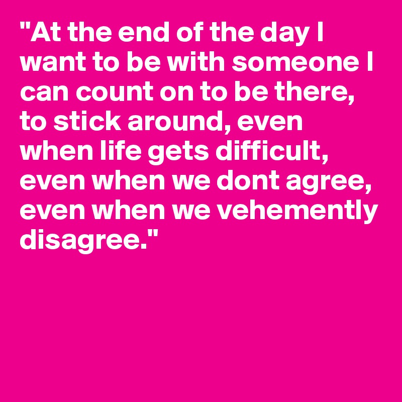 "At the end of the day I want to be with someone I can count on to be there, to stick around, even when life gets difficult, even when we dont agree, even when we vehemently disagree."




