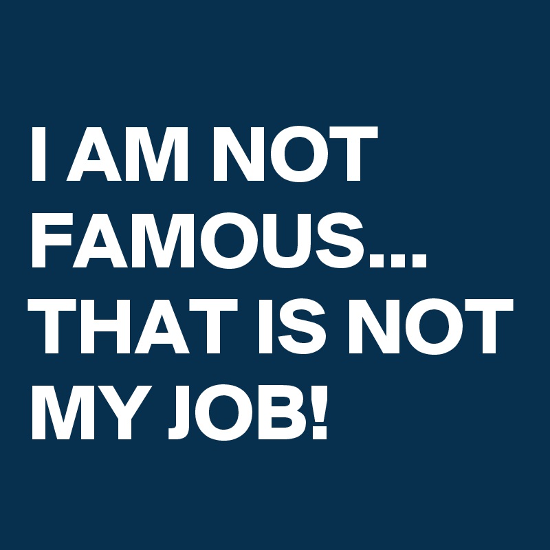 
I AM NOT FAMOUS...
THAT IS NOT MY JOB!