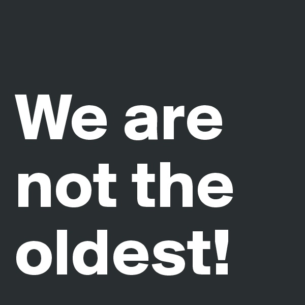 
We are not the oldest! 