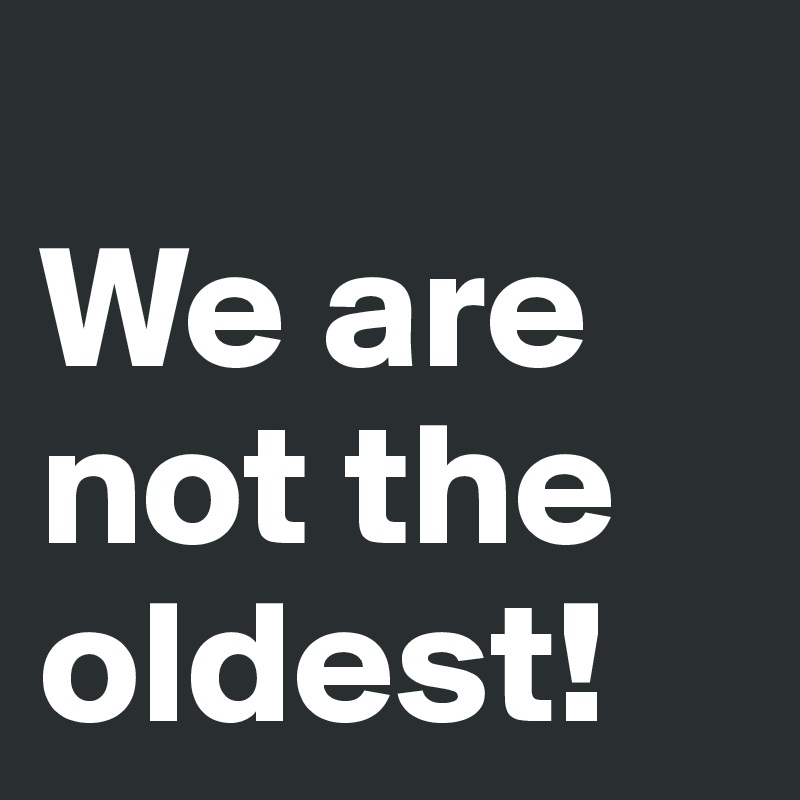 
We are not the oldest! 