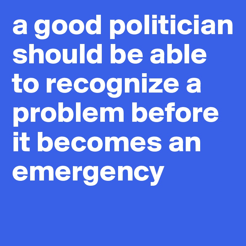 a good politician should be able to recognize a problem before it becomes an emergency
