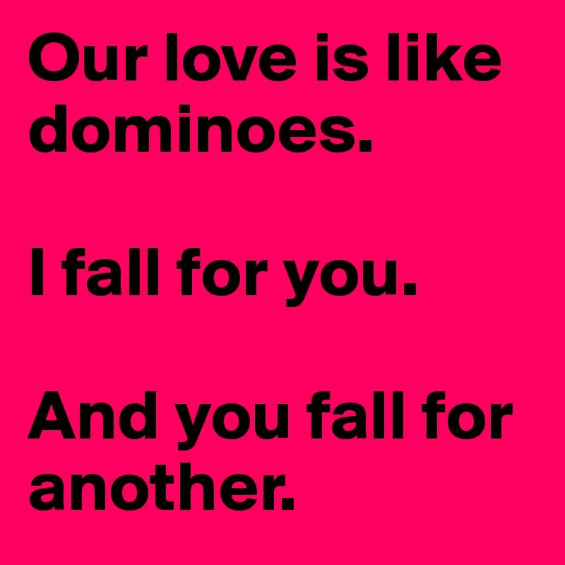 Our love is like dominoes. 

I fall for you. 

And you fall for another. 