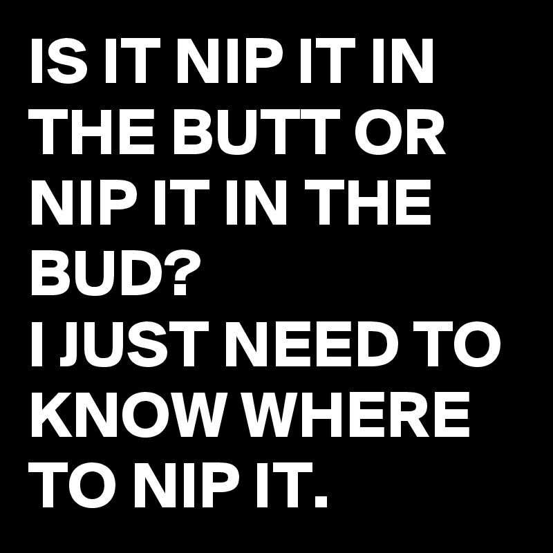 IS IT NIP IT IN THE BUTT OR NIP IT IN THE BUD? 
I JUST NEED TO KNOW WHERE TO NIP IT. 