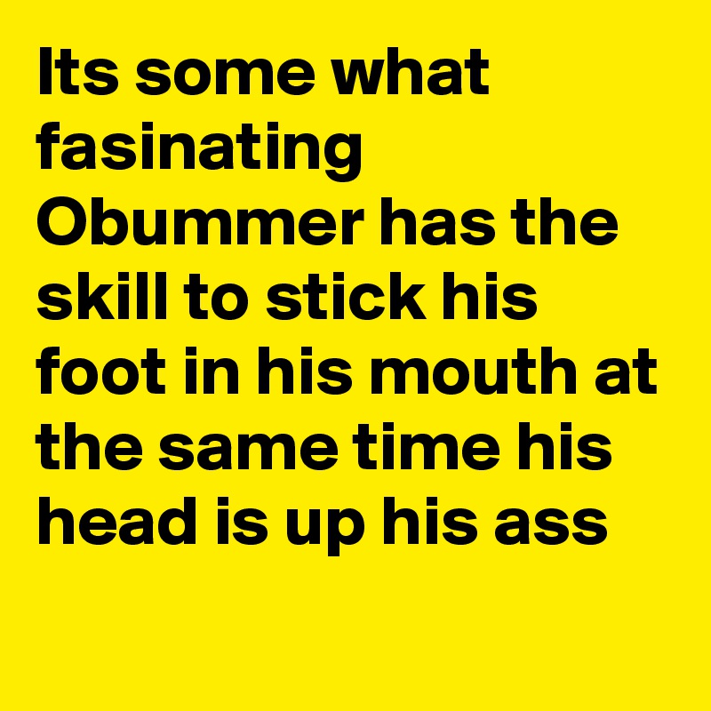 Its some what fasinating Obummer has the skill to stick his foot in his mouth at the same time his head is up his ass
