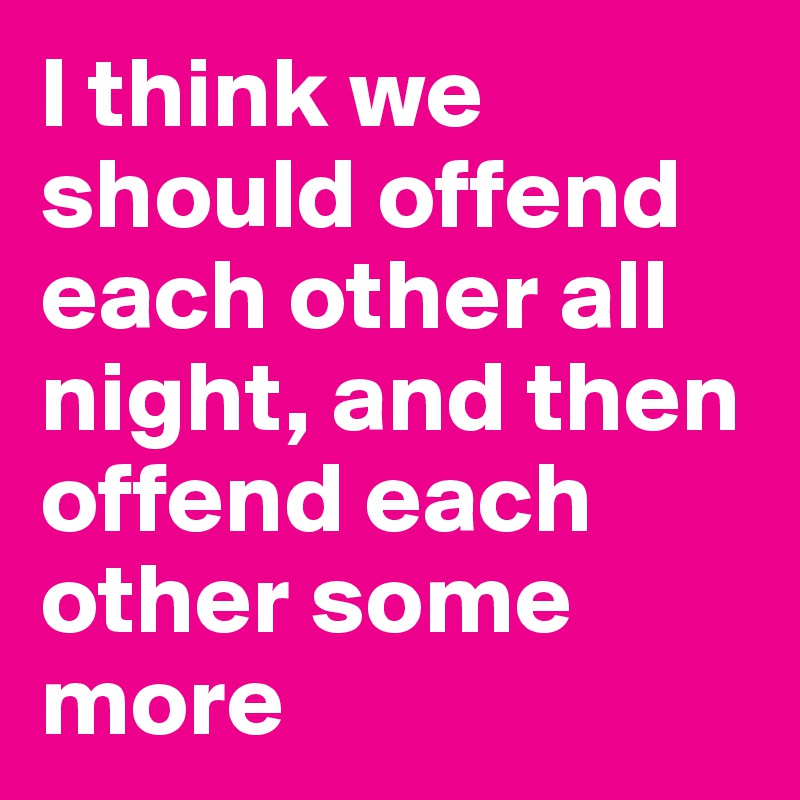 I think we should offend each other all night, and then offend each other some more