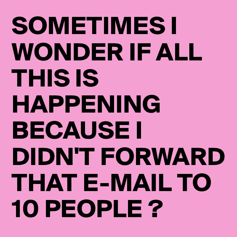 SOMETIMES I WONDER IF ALL THIS IS HAPPENING BECAUSE I DIDN'T FORWARD THAT E-MAIL TO 10 PEOPLE ?