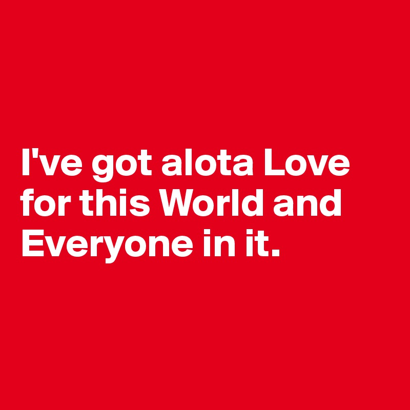 


I've got alota Love for this World and Everyone in it.


