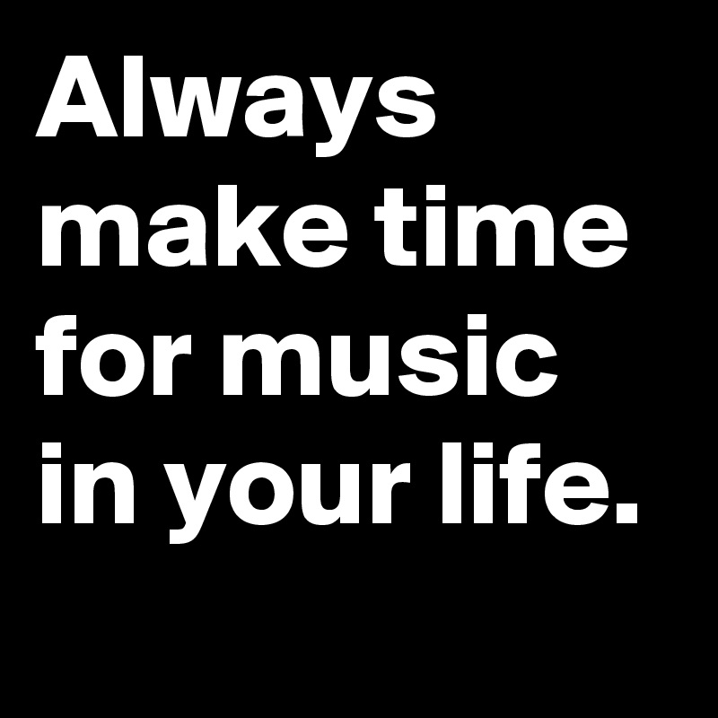 Always make time for music in your life. 