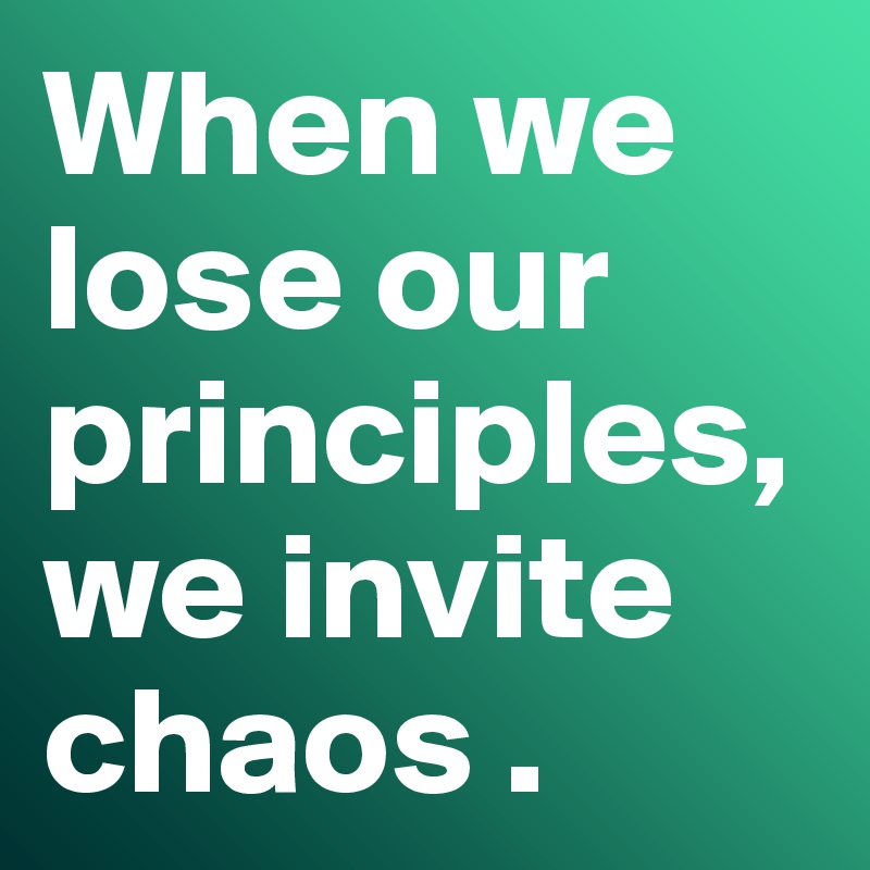 When we lose our principles, we invite chaos .