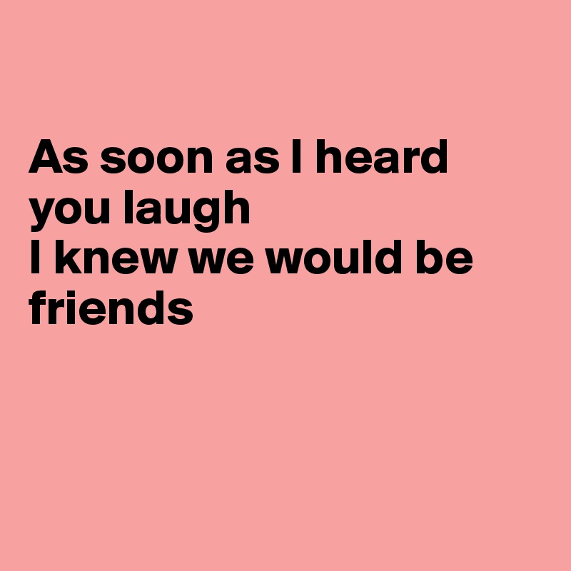 

As soon as I heard you laugh
I knew we would be friends



