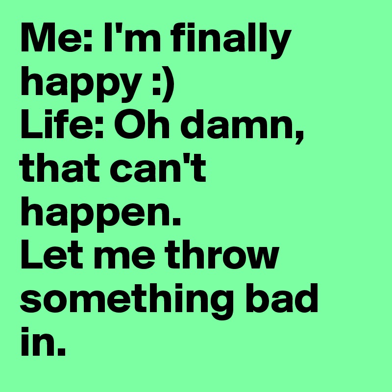 Me: I'm finally happy :)             Life: Oh damn, that can't happen.                 Let me throw something bad in. 