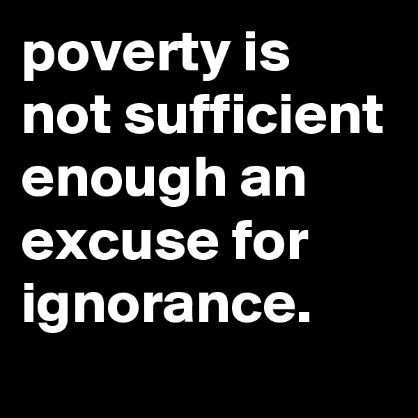 poverty is not sufficient enough an excuse for ignorance. 