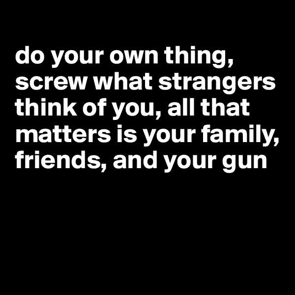 
do your own thing, screw what strangers think of you, all that matters is your family, friends, and your gun


