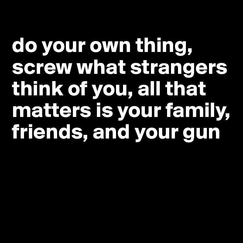 
do your own thing, screw what strangers think of you, all that matters is your family, friends, and your gun


