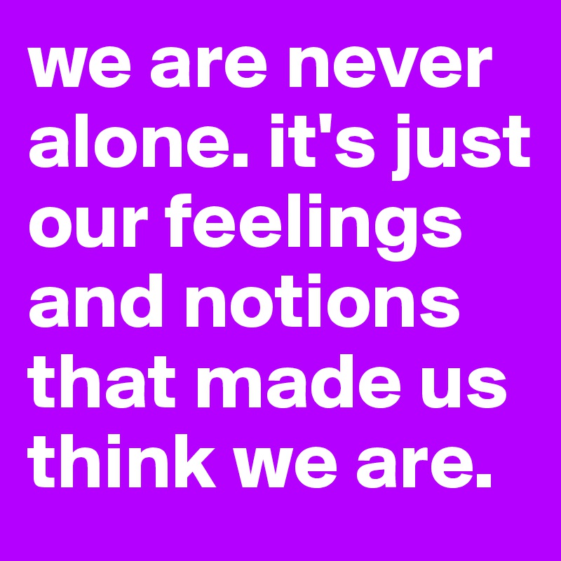 we are never alone. it's just our feelings and notions that made us think we are.