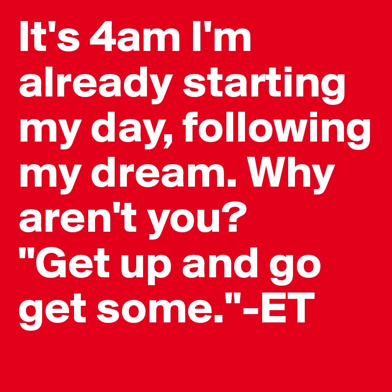 It's 4am I'm already starting my day, following my dream. Why aren't you? 
"Get up and go get some."-ET